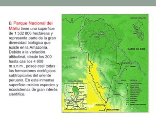 El Parque Nacional del
Manu tiene una superficie
de 1 532 806 hectáreas y
representa parte de la gran
diversidad biológica que
existe en la Amazonía.
Debido a la variación
altitudinal, desde los 200
hasta casi los 4 000
m.s.n.m., posee casi todas
las formaciones ecológicas
subtropicales del oriente
peruano. En esta inmensa
superficie existen especies y
ecosistemas de gran interés
científico.
 