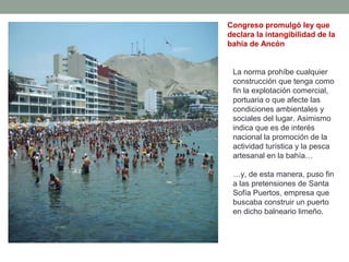 Congreso promulgó ley que
declara la intangibilidad de la
bahía de Ancón
La norma prohíbe cualquier
construcción que tenga como
fin la explotación comercial,
portuaria o que afecte las
condiciones ambientales y
sociales del lugar. Asimismo
indica que es de interés
nacional la promoción de la
actividad turística y la pesca
artesanal en la bahía…
…y, de esta manera, puso fin
a las pretensiones de Santa
Sofía Puertos, empresa que
buscaba construir un puerto
en dicho balneario limeño.
 
