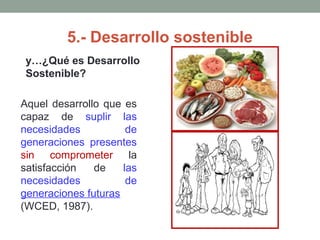 5.- Desarrollo sostenible
y…¿Qué es Desarrollo
Sostenible?
Aquel desarrollo que es
capaz de suplir las
necesidades de
generaciones presentes
sin comprometer la
satisfacción de las
necesidades de
generaciones futuras
(WCED, 1987).
 