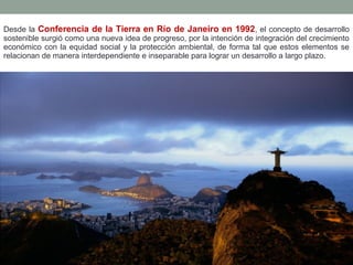 Desde la Conferencia de la Tierra en Río de Janeiro en 1992, el concepto de desarrollo
sostenible surgió como una nueva idea de progreso, por la intención de integración del crecimiento
económico con la equidad social y la protección ambiental, de forma tal que estos elementos se
relacionan de manera interdependiente e inseparable para lograr un desarrollo a largo plazo.
 