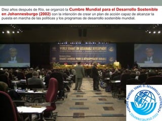 Diez años después de Río, se organizó la Cumbre Mundial para el Desarrollo Sostenible
en Johannesburgo (2002) con la intención de crear un plan de acción capaz de alcanzar la
puesta en marcha de las políticas y los programas de desarrollo sostenible mundial.
 