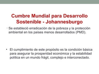 Cumbre Mundial para Desarrollo
Sostenible - Johannesburgo
• Se estableció erradicación de la pobreza y la protección
ambiental en los países menos desarrollados (PMD).
• El cumplimiento de este propósito es la condición básica
para asegurar la prosperidad económica y la estabilidad
política en un mundo frágil, complejo e interconectado.
 