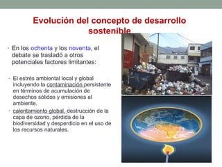 • En los ochenta y los noventa, el
debate se trasladó a otros
potenciales factores limitantes:
• El estrés ambiental local y global
incluyendo la contaminación persistente
en términos de acumulación de
desechos sólidos y emisiones al
ambiente.
• calentamiento global, destrucción de la
capa de ozono, pérdida de la
biodiversidad y desperdicio en el uso de
los recursos naturales.
Evolución del concepto de desarrollo
sostenible
 