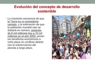 • La creciente conciencia de que
la Tierra es un ecosistema
cerrado, y la estimación de que
la población mundial casi se
doblará en número, pasando
de 6 mil millones hoy a 10 mil
millones en el año 2050, ponen
los beneficios económicos a
corto plazo en conflicto abierto
con la sobrevivencia del
planeta a largo plazo.
Evolución del concepto de desarrollo
sostenible
 