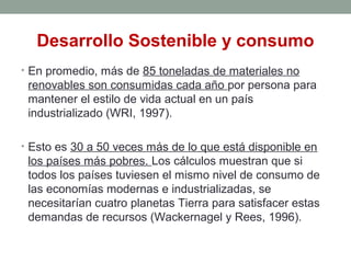 Desarrollo Sostenible y consumo
• En promedio, más de 85 toneladas de materiales no
renovables son consumidas cada año por persona para
mantener el estilo de vida actual en un país
industrializado (WRI, 1997).
• Esto es 30 a 50 veces más de lo que está disponible en
los países más pobres. Los cálculos muestran que si
todos los países tuviesen el mismo nivel de consumo de
las economías modernas e industrializadas, se
necesitarían cuatro planetas Tierra para satisfacer estas
demandas de recursos (Wackernagel y Rees, 1996).
 