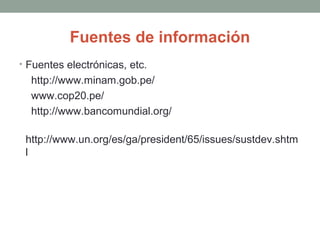 Fuentes de información
• Fuentes electrónicas, etc.
http://www.minam.gob.pe/
www.cop20.pe/
http://www.bancomundial.org/
http://www.un.org/es/ga/president/65/issues/sustdev.shtm
l
 