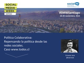 #SMWSantiago
16-20 noviembre, 2015
Política Colaborativa:
Repensando la política desde las
redes sociales.
Caso www.todos.cl
Ernesto Jara
@viernest
 