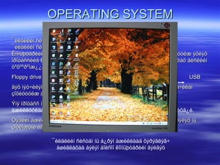 OPERATING SYSTEMOPERATING SYSTEM
¯éëäëèéí ñèñòåì áîë êîìïüþòåðèéí ¿íäñýí ïðîãðàìì õàíãàìæ þì.¯éëäëèéí ñèñòåì áîë êîìïüþòåðèéí ¿íäñýí ïðîãðàìì õàíãàìæ þì.
¯éëäëèéí ñèñòåìã¿é áîë êîìïüòåð àìüã¿é öîãöîñòîé àäèë.¯éëäëèéí ñèñòåìã¿é áîë êîìïüòåð àìüã¿é öîãöîñòîé àäèë.
Êîìïüþòåðèéí BIOS àæèëëàæ äóóñààä ¿éëäëèéí ñèñòåìèéã àæèëëóóëæ ýõëýõÊîìïüþòåðèéí BIOS àæèëëàæ äóóñààä ¿éëäëèéí ñèñòåìèéã àæèëëóóëæ ýõëýõ
ïðîöåññèéã BOOT ãýæ íýðëýíý. ¯éëäëèéí ñèòåìèéã ìýäýýëýë õàäãàëàõ äèñêèéíïðîöåññèéã BOOT ãýæ íýðëýíý. ¯éëäëèéí ñèòåìèéã ìýäýýëýë õàäãàëàõ äèñêèéí
òºõººðºìæ¿¿äèéí àëüíààñ ýõëýõ âý? ãýäãèéã BIOS çààæ ºãíº. ¯¿íä:òºõººðºìæ¿¿äèéí àëüíààñ ýõëýõ âý? ãýäãèéã BIOS çààæ ºãíº. ¯¿íä:
Floppy driveFloppy drive Hard Disk DriveHard Disk Drive CD-ROM drive LANCD-ROM drive LAN USBUSB
ãýõ ìýò÷èëýí çààæ ºãºõ áà õàðèí äýñ äàðààëëûã íü õýðýãëýã÷ óðüä÷èëàíãýõ ìýò÷èëýí çààæ ºãºõ áà õàðèí äýñ äàðààëëûã íü õýðýãëýã÷ óðüä÷èëàí
çîõèöóóëæ áîëäîã. ¯¿íèéã Boot Up Sequence ãýäýã.çîõèöóóëæ áîëäîã. ¯¿íèéã Boot Up Sequence ãýäýã.
Ýíý ïðîöåññ íü õàìãèéí ò¿ð¿¿íä îëäñîí íýã ë òºõººðºìæººñºº ¯ÑÝíý ïðîöåññ íü õàìãèéí ò¿ð¿¿íä îëäñîí íýã ë òºõººðºìæººñºº ¯Ñ-èéã
àæèëëóóëäàã. ª. õ. ¯Ñ îëäñîí ë áîë äàðààãèéí òºõººðºìæ ð¿¿ øèëæèõã¿é.
Õýâèéí àæèëëàãààòàé êîìïüþòåðèéí ¯Ñ íü ãîëäóó õàòóó äèñêíýýñ õýëýõ íüÕýâèéí àæèëëàãààòàé êîìïüþòåðèéí ¯Ñ íü ãîëäóó õàòóó äèñêíýýñ õýëýõ íü
çîõèìæòîé áàéäàã.çîõèìæòîé áàéäàã.
¯éëäëèéí ñèñòåì íü á¿ðýí àæèëëààä õýðýãëýã÷
àøèãëàõàä áýëýí áîëñîí êîìïüþòåðèéí äýëãýö
 