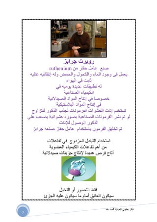 ‫طه‬ ‫حممد‬ ‫العباقرة‬ ‫بعقول‬ ‫فكر‬
5
‫جر‬ ‫روبرت‬‫ابز‬
‫صنع‬‫عامل‬‫من‬ ‫حفاز‬ruthenium
‫عاليه‬ ‫إنتقائيه‬ ‫وله‬ ‫والحمض‬ ‫والكحول‬ ‫الماء‬ ‫وجود‬ ‫فى‬ ‫يعمل‬
‫الهواء‬ ‫في‬ ‫ثابت‬
‫في‬ ‫يوميه‬ ‫عديدة‬ ‫تطبيقات‬ ‫له‬
‫الصناعية‬ ‫الكيمياء‬
‫الصيدالنية‬ ‫المواد‬ ‫إنتاج‬ ‫في‬ ‫خصوصا‬
‫البالستيكية‬ ‫المواد‬ ‫إنتاج‬ ‫في‬
‫لجذب‬ ‫الفرمونات‬ ‫الحشرات‬ ‫إناث‬ ‫تستخدم‬‫للتزاوج‬ ‫الذكور‬
‫على‬ ‫يصعب‬ ‫عشوائية‬ ‫بصوره‬ ‫الصناعية‬ ‫الفرمونات‬ ‫نشر‬ ‫تم‬ ‫لو‬
‫لإلناث‬ ‫الوصول‬ ‫الذكور‬
‫جرابز‬ ‫صنعه‬ ‫حفاز‬ ‫عامل‬ ‫باستخدام‬ ‫الفرمون‬ ‫تخليق‬ ‫تم‬
‫تفاعالت‬ ‫في‬ ‫المزدوج‬ ‫التبادل‬ ‫استخدام‬
‫العضوية‬ ‫الكيمياء‬ ‫تفاعالت‬ ‫أهم‬ ‫من‬
‫صيدالنية‬ ‫جزيئات‬ ‫إلنتاج‬ ‫عديدة‬ ‫فرص‬ ‫أتاح‬
‫فقط‬‫التخيل‬ ‫أو‬ ‫التصور‬
‫الجزئ‬ ‫عليه‬ ‫سيكون‬ ‫ما‬ ‫أمام‬ ‫العائق‬ ‫سيكون‬
 