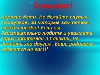 Дорогие дети! Не делайте глупых
поступков, за которые вам потом
будет стыдно! Если вы
действительно любите и уважаете
своих родителей и близких, не
делайте зла другим. Ваши родители
надеются на вас!!!
*Внимание!
 