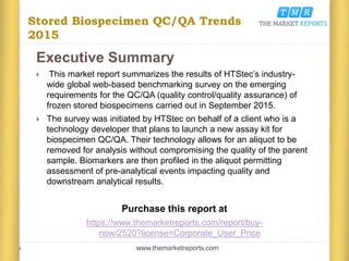 Stored Biospecimen QC/QA Trends
2015
Executive Summary
 This market report summarizes the results of HTStec’s industry-
wide global web-based benchmarking survey on the emerging
requirements for the QC/QA (quality control/quality assurance) of
frozen stored biospecimens carried out in September 2015.
 The survey was initiated by HTStec on behalf of a client who is a
technology developer that plans to launch a new assay kit for
biospecimen QC/QA. Their technology allows for an aliquot to be
removed for analysis without compromising the quality of the parent
sample. Biomarkers are then profiled in the aliquot permitting
assessment of pre-analytical events impacting quality and
downstream analytical results.
Purchase this report at
https://www.themarketreports.com/report/buy-
now/2520?license=Corporate_User_Price
www.themarketreports.com
 