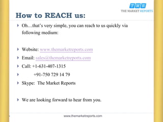 How to REACH us:
 Oh…that’s very simple, you can reach to us quickly via
following medium:
 Website: www.themarketreports.com
 Email: sales@themarketreports.com
 Call: +1-631-407-1315
 +91-750 729 14 79
 Skype: The Market Reports
 We are looking forward to hear from you.
www.themarketreports.com
 