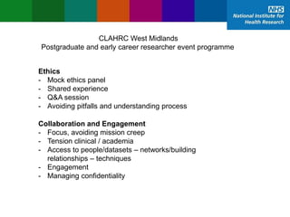 02/12/2015
CLAHRC West Midlands
Postgraduate and early career researcher event programme
Ethics
- Mock ethics panel
- Shared experience
- Q&A session
- Avoiding pitfalls and understanding process
Collaboration and Engagement
- Focus, avoiding mission creep
- Tension clinical / academia
- Access to people/datasets – networks/building
relationships – techniques
- Engagement
- Managing confidentiality
 