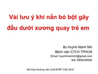 Vài lưu ý khi nắn bó bột gãy
đầu dưới xương quay trẻ em
Bs Huỳnh Mạnh Nhi
Bệnh viện CTCH TPHCM
Email: huynhmanhnhi@gmail.com
Sdt: 0908358926
Hội thảo thường niên CLB ĐTBT CXK 2015
 