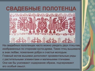СВАДЕБНЫЕ ПОЛОТЕНЦА
На свадебных полотенцах часто можно увидеть двух птиц-пав,
изображенных по сторонам куста-древа. Таких птиц вышивали
в знак любви, пожелания добра и счастья молодым.
Главный мотив вышивки дополняют орнаментальные ряды
с растительными элементами и маленькими птичками.
Они как бы усиливают содержание образа, подчеркивают
его особый смысл.
 