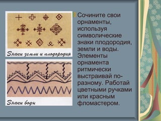 Сочините свои
орнаменты,
используя
символические
знаки плодородия,
земли и воды.
Элементы
орнамента
ритмически
выстраивай по-
разному. Работай
цветными ручками
или красным
фломастером.
 