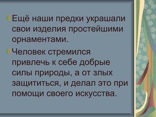 Ещё наши предки украшали
свои изделия простейшими
орнаментами.
Человек стремился
привлечь к себе добрые
силы природы, а от злых
защититься, и делал это при
помощи своего искусства.
 