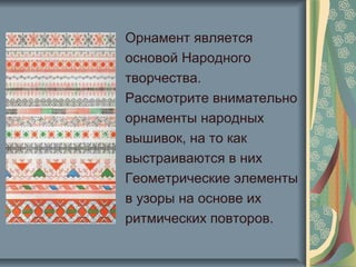 Орнамент является
основой Народного
творчества.
Рассмотрите внимательно
орнаменты народных
вышивок, на то как
выстраиваются в них
Геометрические элементы
в узоры на основе их
ритмических повторов.
 