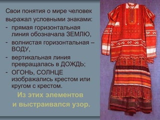 Свои понятия о мире человек
выражал условными знаками:
- прямая горизонтальная
линия обозначала ЗЕМЛЮ,
- волнистая горизонтальная –
ВОДУ,
- вертикальная линия
превращалась в ДОЖДЬ;
- ОГОНЬ, СОЛНЦЕ
изображались крестом или
кругом с крестом.
Из этих элементов
и выстраивался узор.
 
