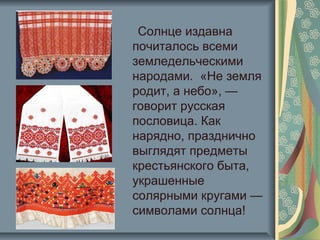 Солнце издавна
почиталось всеми
земледельческими
народами. «Не земля
родит, а небо», —
говорит русская
пословица. Как
нарядно, празднично
выглядят предметы
крестьянского быта,
украшенные
солярными кругами —
символами солнца!
 