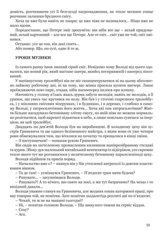 55
домість, розчиняючи усі її безглузді нагромадження, як тепле весняне сонце
розчиняє залишки брудного снігу.
Хоча це вже були навіть не хмари; це вже ніяк не називалося… Ніщо вже не
мало назви.
Передостаннє, що Петерс зміг зрозуміти: він ніби все ще – нехай придума-
ний, нехай картонний – але все ще Петерс. Але от світ… світ уже не той; світ змі-
нився.
Останнє: усе це сон, він досі спить…
Або помер. Що, по суті, одне й те ж.
УРОКИ МУЗИКИ
Із самого ранку ішов липкий сірий сніг. Невідомо чому Володі від цього зда-
валося, що новий рік, який настане завтра, якийсь несправжній і наперед зіпсо-
ваний.
У напівпустому тролейбусі він не міг сконцентруватися ні на цьому абсолют-
но зайвому робочому дні, ні на тому, що жінка просила купити ввечері. Лише
проїжджаючи повз парк, згадав, ніби насамперед ішлося про ялинку.
Натомість у голову в’їлась якась дурна забута мелодія; навіть не мелодія, а її
уривок, що увесь час крутився по колу. Він був і у стогоні старезного тролейбу-
са, і у мінливих снігових візерунках, і в будинках, і в деревах, і глибоко в само-
му Володі, у хитросплетіннях його життя… Хоча які там хитросплетіння? Жит-
тя більше нагадувало бетоновану злітну смугу, по якій ніяк не можеш нормаль-
но розігнатися, щоб нарешті піднятися в небо, а лише повільно сунешся за інер-
цією, як цей тролейбус.
Двадцять по дев’ятій Володя був на виробництві. В холодному цеху він зу-
стрів Гриневича та ще одного безіменного майстра, з яким вони от уже чотири
роки обмежувалися тим, що віталися на початку та прощалися в кінці зміни.
– З наступаючим! – помахав рукою Гриневич.
Він сидів на застеленому промасленим килимком напіврозібраному стелажі
та курив. Збоку дув маленький китайський вентилятор із підігрівом, усе скромне
тепло якого тут же розчинялося у величезному бетонному паралелепіпеді цеху.
Володя підійшов та присів поряд.
– Начальство вже є? – кивнув він у бік утепленої антресолі із довгим пласти-
ковим вікном.
– Та де там! – усміхнувся Гриневич, – П’ятдесят грам пити будеш?
– Ранувато... – засумнівався Володя.
– Ранувато?! А то нічого, шо свято на носі, а ми тут батрачимо? На чехах і то
вихідний давали...
Володя уважно глянув на Гриневича, але жодних ознак каторжної праці, про
яку говорив той, не помітив. Зате помітив заздалегідь розлиті дві по п’ятдесят.
– Чекай, ти ж не на машині сьогодні?
– Ні, – похитав головою Володя, – Ще минулого тижня на сервіс віддав.
– Сеху?
– Ага.
 