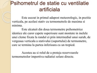 Psihometrul de statie cu ventilatie
artificiala
Este asezat in primul adapost meteorologic, in pozitie
verticala, pe acelasi stativ cu termometrele de maxima si
minima.
Este alcatuit din doua termometre psihometrice
identice ale caror capete superioare sunt montate in inelele
unei cleme fixata la randul ei prin intermediul unui surub, de
vergeaua verticala a stativului (suportului) de termometre,
care se termina la partea inferioara cu un trepied.
Acestea au si rolul de a proteja rezervoarele
termometrelor importiva radiatiei solare directe.
 