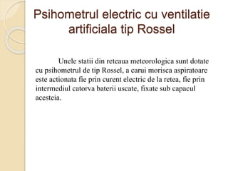 Psihometrul electric cu ventilatie
artificiala tip Rossel
Unele statii din reteaua meteorologica sunt dotate
cu psihometrul de tip Rossel, a carui morisca aspiratoare
este actionata fie prin curent electric de la retea, fie prin
intermediul catorva baterii uscate, fixate sub capacul
acesteia.
 
