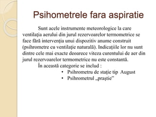 Psihometrele fara aspiratie
Sunt acele instrumente meteorologice la care
ventilaţia aerului din jurul rezervoarelor termometrice se
face fără intervenţia unui dispozitiv anume construit
(psihrometre cu ventilaţie naturală). Indicaţiile lor nu sunt
dintre cele mai exacte deoarece viteza curentului de aer din
jurul rezervoarelor termometrice nu este constantă.
În această categorie se includ :
• Psihrometru de staţie tip August
• Psihrometrul „praştie”
 