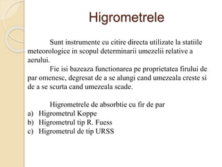 Higrometrele
Sunt instrumente cu citire directa utilizate la statiile
meteorologice in scopul determinarii umezelii relative a
aerului.
Fie isi bazeaza functionarea pe proprietatea firului de
par omenesc, degresat de a se alungi cand umezeala creste si
de a se scurta cand umezeala scade.
Higrometrele de absorbtie cu fir de par
a) Higrometrul Koppe
b) Higrometrul tip R. Fuess
c) Higrometrul de tip URSS
 