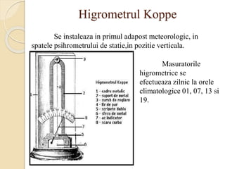 Higrometrul Koppe
Se instaleaza in primul adapost meteorologic, in
spatele psihrometrului de statie,in pozitie verticala.
Masuratorile
higrometrice se
efectueaza zilnic la orele
climatologice 01, 07, 13 si
19.
 