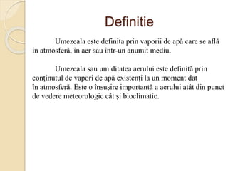 Definitie
Umezeala este definita prin vaporii de apă care se află
în atmosferă, în aer sau într-un anumit mediu.
Umezeala sau umiditatea aerului este definită prin
conţinutul de vapori de apă existenţi la un moment dat
în atmosferă. Este o însuşire importantă a aerului atât din punct
de vedere meteorologic cât şi bioclimatic.
 
