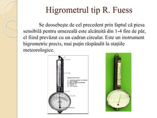 Higrometrul tip R. Fuess
Se deosebeşte de cel precedent prin faptul că piesa
sensibilă pentru umezeală este alcătuită din 1-4 fire de păr,
el fiind prevăzut cu un cadran circular. Este un instrument
higrometric precis, mai puţin răspândit la staţiile
meteorologice.
 