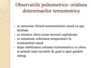 Observatiile psihometrice- oridinea
determinarilor termometrice
- se umezeste tifonul termometrului umed cu apa
distilata
- se intoarce cheia acum moristii aspiratoare
- se urmareste coborarea temperaturii la
termometrul umed
- dupa stabilizarea coloanei termometrice se citesc
in primul rand zecimile de grad si apoi gradele
intregi
 