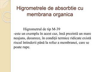 Higrometrele de absorbtie cu
membrana organica
Higrometrul de tip M-39
-este un exemplu în acest caz, însă prezintă un mare
neajuns, deoarece, în condiţii termice ridicate există
riscul întinderii până la refuz a membranei, care se
poate rupe.
 