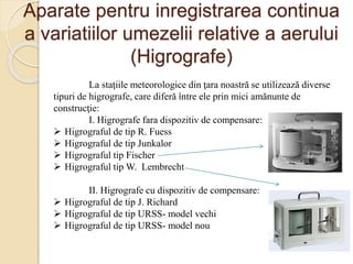 Aparate pentru inregistrarea continua
a variatiilor umezelii relative a aerului
(Higrografe)
La staţiile meteorologice din ţara noastră se utilizează diverse
tipuri de higrografe, care diferă între ele prin mici amănunte de
construcţie:
I. Higrografe fara dispozitiv de compensare:
 Higrograful de tip R. Fuess
 Higrograful de tip Junkalor
 Higrograful tip Fischer
 Higrograful tip W. Lembrecht
II. Higrografe cu dispozitiv de compensare:
 Higrograful de tip J. Richard
 Higrograful de tip URSS- model vechi
 Higrograful de tip URSS- model nou
 