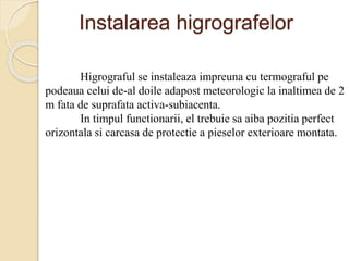 Instalarea higrografelor
Higrograful se instaleaza impreuna cu termograful pe
podeaua celui de-al doile adapost meteorologic la inaltimea de 2
m fata de suprafata activa-subiacenta.
In timpul functionarii, el trebuie sa aiba pozitia perfect
orizontala si carcasa de protectie a pieselor exterioare montata.
 