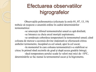 Efectuarea observatiilor
higrografelor
Observaţiile psihrometrice (efectuate la orele 01, 07, 13, 19)
trebuie să respecte o anumită ordine în cadrul determinărilor
termometrice:
-se umezeşte tifonul termometrului umed cu apă distilată;
-se întoarce cu cheia arcul moriştii aspiratoare;
-se urmăreşte coborârea temperaturii la termometrul umed; când
coloana de mercur a acestuia devine staţionară se efectuează citirea
ambelor termometre, începând cu cel umed, apoi la cel uscat;
-în momentul în care coloana termometrică s-a stabilizat se
citesc în primul rând zecimile de grad şi după aceea gradele întregi;
-dacă temperatura aerului scade la valori mai mici de -10ºC,
determinările se fac numai la termometrul uscat şi la higrometru.
 