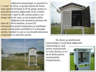 Adăpostul meteorologic se prezintă ca
o “cutie” de lemn, cu pereţii laterali de forma
unor jaluzele înclinate la 45 de grade, pentru ca
aerul din interiorul adăpostului să fie ventilat.
Acesta este vopsit în alb, tocmai pentru a nu
atrage razele de soare, şi are acoperiş dublu.
Adăpostul este montat pe picioare din
lemn de 1,80 m înalţime, în acest fel
instrumentele pentru temperatura şi umiditatea
aerului având partea sensibilă la 2 m deasupra
solului, înalţime la care se recomandă măsurarea
temperaturii şi umezelii aerului.
De obicei, pe platformele
meteorologice există două adăposturi
meteorologice, unul
pentru instrumentele
cu citire directă, şi cel
de-al doilea pentru
instrumentele
înregistratoare.
 