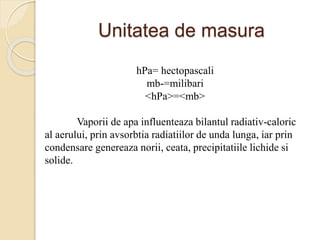 Unitatea de masura
hPa= hectopascali
mb-=milibari
<hPa>=<mb>
Vaporii de apa influenteaza bilantul radiativ-caloric
al aerului, prin avsorbtia radiatiilor de unda lunga, iar prin
condensare genereaza norii, ceata, precipitatiile lichide si
solide.
 