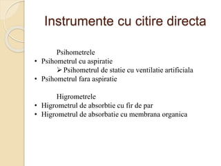 Instrumente cu citire directa
Psihometrele
• Psihometrul cu aspiratie
Psihometrul de statie cu ventilatie artificiala
• Psihometrul fara aspiratie
Higrometrele
• Higrometrul de absorbtie cu fir de par
• Higrometrul de absorbatie cu membrana organica
 