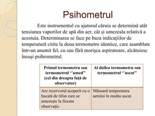 Psihometrul
Este instrumentul cu ajutorul căruia se determină atât
tensiunea vaporilor de apă din aer, cât şi umezeala relativă a
acestuia. Determinarea se face pe baza indicaţiilor de
temperatură citite la doua termometre identice, care asamblate
într-un anumit fel, cu sau fără morişca aspiratoare, alcătuiesc
însuşi psihrometrul.
Primul termometru sau
termometrul ‘’umed’’
(cel din dreapta faţă de
observator)
Al doilea termometru sau
termometrul ‘’uscat’’
Are rezervorul acoperit cu o
bucată de tifon care se
umezeşte la fiecare
observaţie.
Măsoară temperatura
aerului în mediu uscat.
 