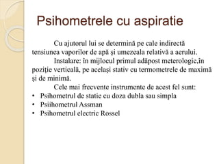 Psihometrele cu aspiratie
Cu ajutorul lui se determină pe cale indirectă
tensiunea vaporilor de apă şi umezeala relativă a aerului.
Instalare: în mijlocul primul adăpost meterologic,în
poziţie verticală, pe acelaşi stativ cu termometrele de maximă
şi de minimă.
Cele mai frecvente instrumente de acest fel sunt:
• Psihometrul de statie cu doza dubla sau simpla
• Psiihometrul Assman
• Psihometrul electric Rossel
 