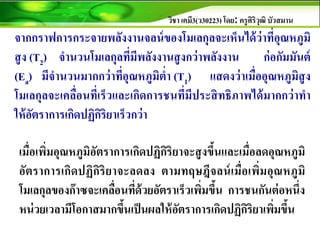 วิชา เคมี3(ว30223) โดย: ครูศิริวุฒิ บัวสมาน
จากกราฟการกระจายพลังงานจลน์ของโมเลกุลจะเห็นได้ว่าที่อุณหภูมิ
สูง (T2) จานวนโมเลกุลที่มีพลังงานสูงกว่าพลังงาน ก่อกัมมันต์
(Ea) มีจานวนมากกว่าที่อุณหภูมิต่า (T1) แสดงว่าเมื่ออุณหภูมิสูง
โมเลกุลจะเคลื่อนที่เร็วและเกิดการชนที่มีประสิทธิภาพได้มากกว่าทา
ให้อัตราการเกิดปฏิกิริยาเร็วกว่า
เมื่อเพิ่มอุณหภูมิอัตราการเกิดปฏิกิริยาจะสูงขึ้นและเมื่อลดอุณหภูมิ
อัตราการเกิดปฏิกิริยาจะลดลง ตามทฤษฎีจลน์เมื่อเพิ่มอุณหภูมิ
โมเลกุลของก๊าซจะเคลื่อนที่ด้วยอัตราเร็วเพิ่มขึ้น การชนกันต่อหนึ่ง
หน่วยเวลามีโอกาสมากขึ้นเป็นผลให้อัตราการเกิดปฏิกิริยาเพิ่มขึ้น
 