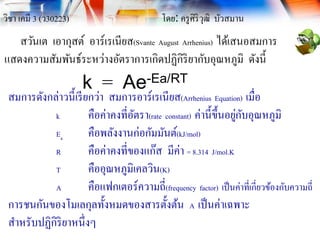 วิชา เคมี 3 (ว30223) โดย: ครูศิริวุฒิ บัวสมาน
สวันเต เอากุสต์ อาร์เรเนียส(Svante August Arrhenius) ได้เสนอสมการ
แสดงความสัมพันธ์ระหว่างอัตราการเกิดปฏิกิริยากับอุณหภูมิ ดังนี้
k = Ae-Ea/RT
สมการดังกล่าวนี้เรียกว่า สมการอาร์เรเนียส(Arrhenius Equation) เมื่อ
k คือค่าคงที่อัตรา(rate constant) ค่านี้ขึ้นอยู่กับอุณหภูมิ
Ea คือพลังงานก่อกัมมันต์(kJ/mol)
R คือค่าคงที่ของแก๊ส มีค่า = 8.314 J/mol.K
T คืออุณหภูมิเคลวิน(K)
A คือแฟกเตอร์ความถี่(frequency factor) เป็นค่าที่เกี่ยวข้องกับความถี่
การชนกันของโมเลกุลทั้งหมดของสารตั้งต้น A เป็นค่าเฉพาะ
สาหรับปฏิกิริยาหนึ่งๆ
 