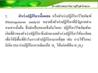 วิชา เคมี3(ว30223) โดย: ครูศิริวุฒิ บัวสมาน
2. ตัวเร่งปฏิกิริยาเนื้อผสม หรือตัวเร่งปฏิกิริยาวิวิธภัณฑ์
(Heterogeneous catalyst) หมายถึงตัวเร่งปฏิกิริยาที่มีวัฏภาคต่าง
จากสารตั้งต้น ซึ่งมักเป็นของแข็งกับโลหะ ปฏิกิริยาวิวิธภัณฑ์จะ
เกิดที่ผิวของตัวเร่งปฏิกิริยาจึงมักจะบดตัวเร่งปฏิกิริยาให้ละเอียด
เพื่อให้มีพื้นที่ผิวในการทาปฏิกิริยามากที่สุด เช่น การใช้โลหะ
นิเกิล (Ni) เร่งปฏิกิริยาการเติมแก๊ส H2 ให้แก่เอทิลีน (C2H4)
 