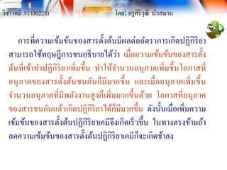 วิชา เคมี 3 (ว30223) โดย: ครูศิริวุฒิ บัวสมาน
การที่ความเข้มข้นของสารตั้งต้นมีผลต่ออัตราการเกิดปฏิกิริยา
สามารถใช้ทฤษฎีการชนอธิบายได้ว่า เมื่อความเข้มข้นของสารตั้ง
ต้นที่เข้าทาปฏิกิริยาเพิ่มขึ้น ทาให้จานวนอนุภาคเพิ่มขึ้นโอกาสที่
อนุภาคของสารตั้งต้นชนกันก็มีมากขึ้น และเมื่ออนุภาคเพิ่มขึ้น
จานวนอนุภาคที่มีพลังงานสูงก็เพิ่มมากขึ้นด้วย โอกาสที่อนุภาค
ของสารชนกันแล้วเกิดปฏิกิริยาได้ก็มีมากขึ้น ดังนั้นเมื่อเพิ่มความ
เข้มข้นของสารตั้งต้นปฏิกิริยาเคมีจึงเกิดเร็วขึ้น ในทางตรงข้ามถ้า
ลดความเข้มข้นของสารตั้งต้นปฏิกิริยาเคมีก็จะเกิดช้าลง
 