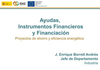 Ayudas,
Instrumentos Financieros
y Financiación
J. Enrique Borrell Andrés
Jefe de Departamento
Industria
Proyectos de ahorro y eficiencia energética
 