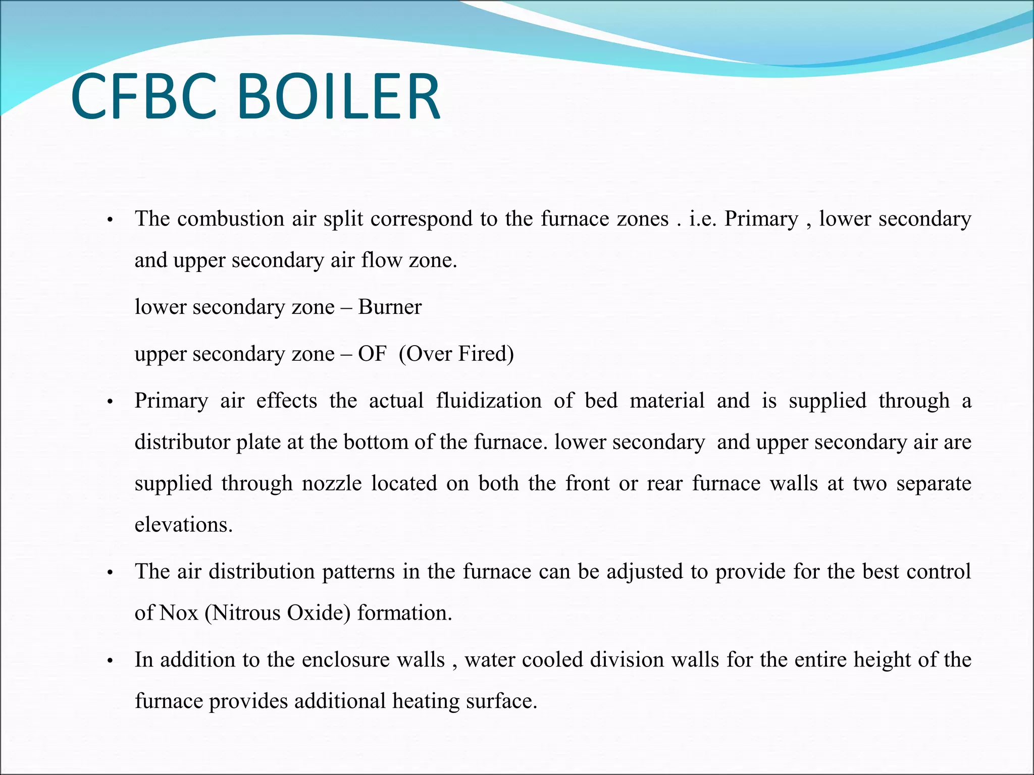 CFBC BOILER
• The combustion air split correspond to the furnace zones . i.e. Primary , lower secondary
and upper secondary air flow zone.
lower secondary zone – Burner
upper secondary zone – OF (Over Fired)
• Primary air effects the actual fluidization of bed material and is supplied through a
distributor plate at the bottom of the furnace. lower secondary and upper secondary air are
supplied through nozzle located on both the front or rear furnace walls at two separate
elevations.
• The air distribution patterns in the furnace can be adjusted to provide for the best control
of Nox (Nitrous Oxide) formation.
• In addition to the enclosure walls , water cooled division walls for the entire height of the
furnace provides additional heating surface.
 