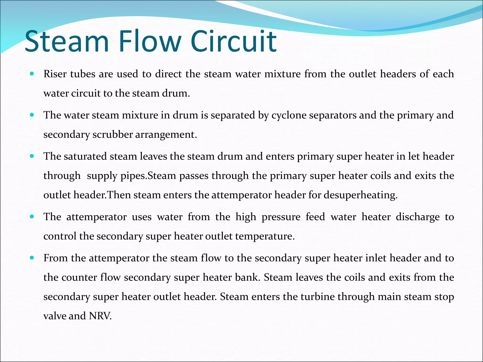 Steam Flow Circuit
 Riser tubes are used to direct the steam water mixture from the outlet headers of each
water circuit to the steam drum.
 The water steam mixture in drum is separated by cyclone separators and the primary and
secondary scrubber arrangement.
 The saturated steam leaves the steam drum and enters primary super heater in let header
through supply pipes.Steam passes through the primary super heater coils and exits the
outlet header.Then steam enters the attemperator header for desuperheating.
 The attemperator uses water from the high pressure feed water heater discharge to
control the secondary super heater outlet temperature.
 From the attemperator the steam flow to the secondary super heater inlet header and to
the counter flow secondary super heater bank. Steam leaves the coils and exits from the
secondary super heater outlet header. Steam enters the turbine through main steam stop
valve and NRV.
 