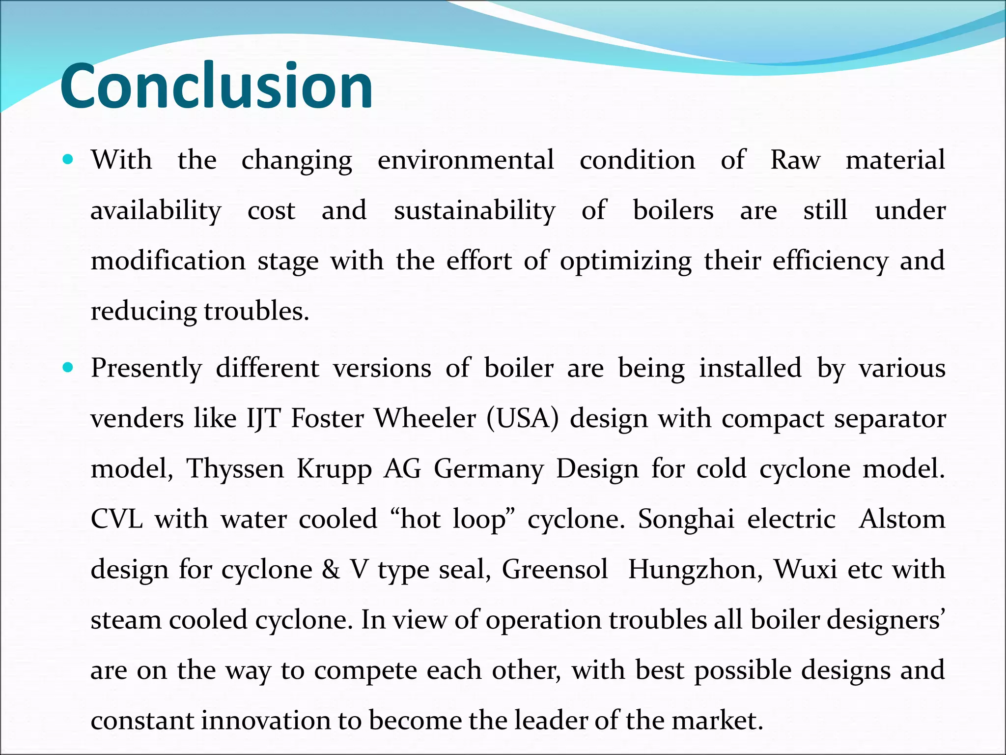 Conclusion
 With the changing environmental condition of Raw material
availability cost and sustainability of boilers are still under
modification stage with the effort of optimizing their efficiency and
reducing troubles.
 Presently different versions of boiler are being installed by various
venders like IJT Foster Wheeler (USA) design with compact separator
model, Thyssen Krupp AG Germany Design for cold cyclone model.
CVL with water cooled “hot loop” cyclone. Songhai electric Alstom
design for cyclone & V type seal, Greensol Hungzhon, Wuxi etc with
steam cooled cyclone. In view of operation troubles all boiler designers’
are on the way to compete each other, with best possible designs and
constant innovation to become the leader of the market.
 